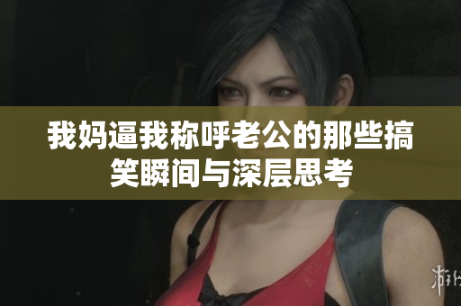 我妈逼我称呼老公的那些搞笑瞬间与深层思考