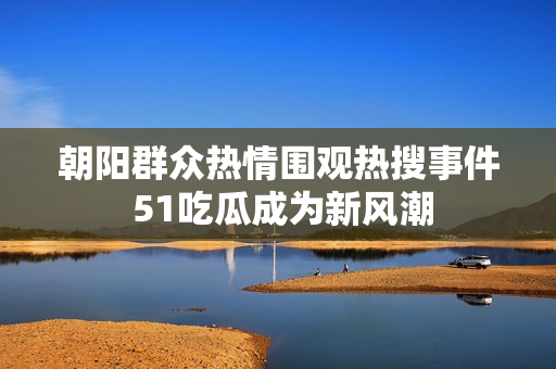 朝阳群众热情围观热搜事件 51吃瓜成为新风潮