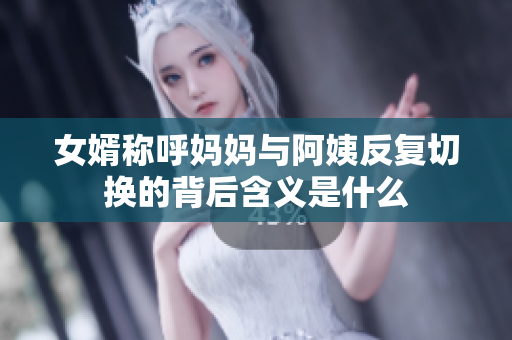女婿称呼妈妈与阿姨反复切换的背后含义是什么
