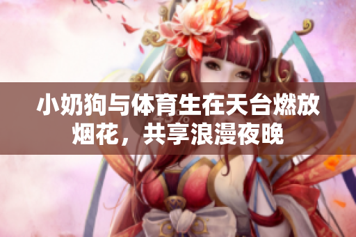 小奶狗与体育生在天台燃放烟花，共享浪漫夜晚