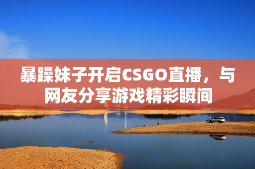 暴躁妹子开启CSGO直播，与网友分享游戏精彩瞬间