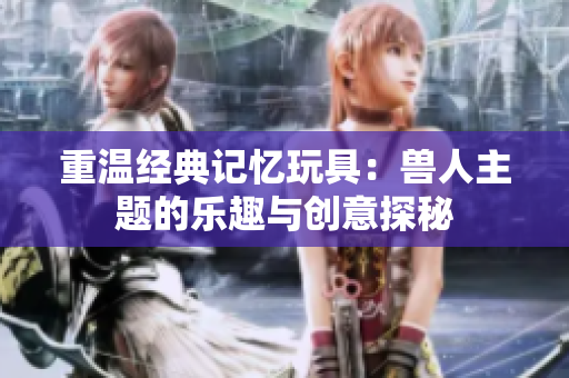 重温经典记忆玩具：兽人主题的乐趣与创意探秘