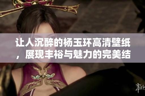 让人沉醉的杨玉环高清壁纸，展现丰裕与魅力的完美结合