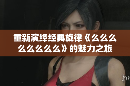 重新演绎经典旋律《么么么么么么么么》的魅力之旅