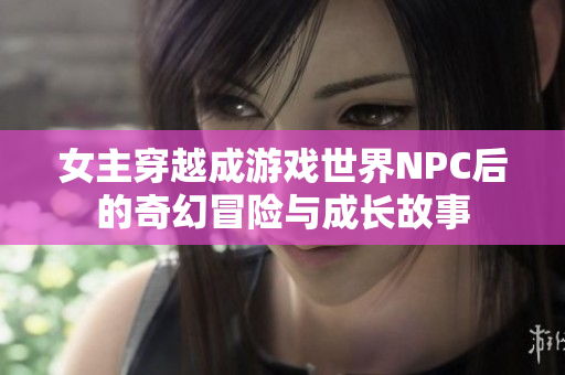 女主穿越成游戏世界NPC后的奇幻冒险与成长故事