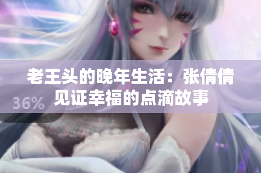老王头的晚年生活：张倩倩见证幸福的点滴故事