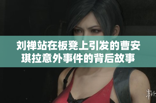 刘禅站在板凳上引发的曹安琪拉意外事件的背后故事