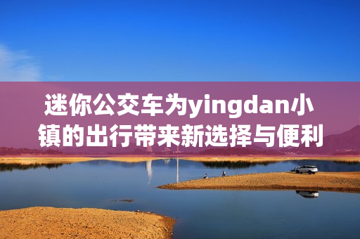 迷你公交车为yingdan小镇的出行带来新选择与便利