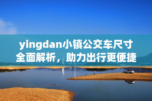 yingdan小镇公交车尺寸全面解析，助力出行更便捷