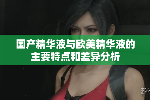 国产精华液与欧美精华液的主要特点和差异分析