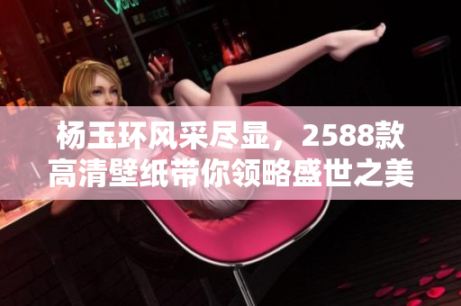 杨玉环风采尽显，2588款高清壁纸带你领略盛世之美