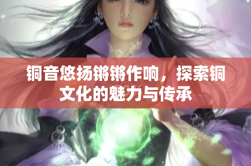 铜音悠扬锵锵作响，探索铜文化的魅力与传承
