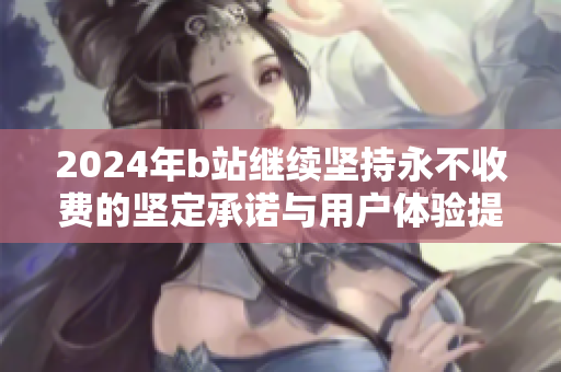 2024年b站继续坚持永不收费的坚定承诺与用户体验提升计划