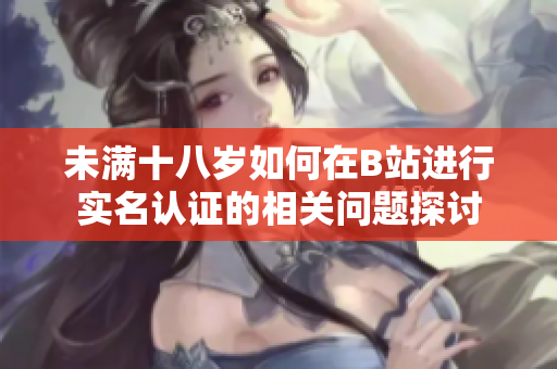 未满十八岁如何在B站进行实名认证的相关问题探讨