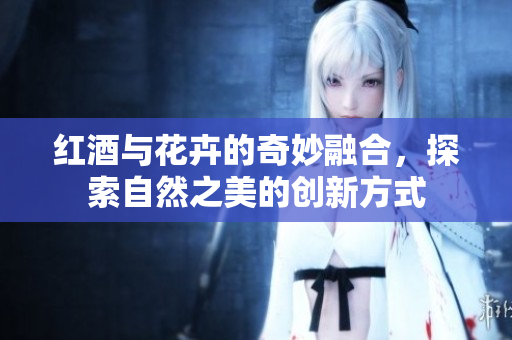 红酒与花卉的奇妙融合，探索自然之美的创新方式