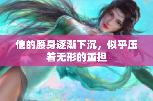 他的腰身逐渐下沉，似乎压着无形的重担