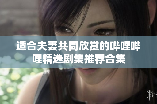 适合夫妻共同欣赏的哔哩哔哩精选剧集推荐合集