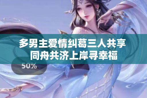 多男主爱情纠葛三人共享 同舟共济上岸寻幸福
