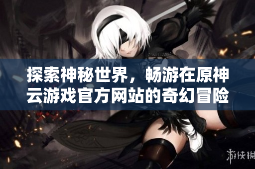 探索神秘世界，畅游在原神云游戏官方网站的奇幻冒险之旅
