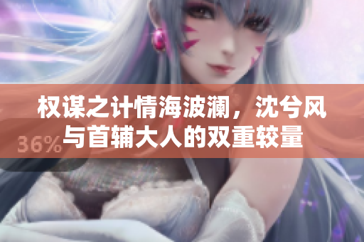 权谋之计情海波澜，沈兮风与首辅大人的双重较量