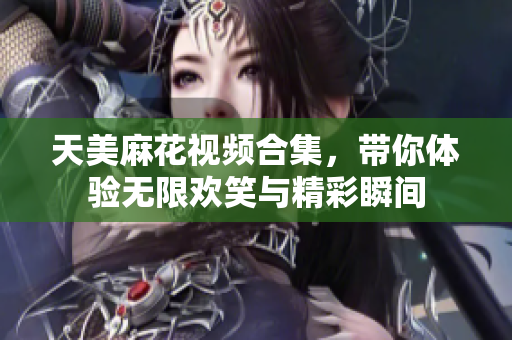 天美麻花视频合集，带你体验无限欢笑与精彩瞬间