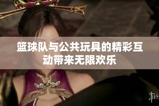 篮球队与公共玩具的精彩互动带来无限欢乐