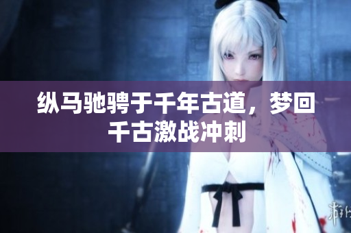 纵马驰骋于千年古道，梦回千古激战冲刺