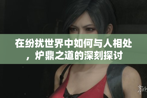 在纷扰世界中如何与人相处，炉鼎之道的深刻探讨
