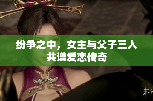 纷争之中，女主与父子三人共谱爱恋传奇