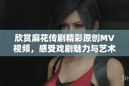 欣赏麻花传剧精彩原创MV视频，感受戏剧魅力与艺术之美