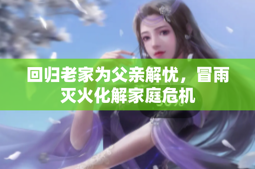 回归老家为父亲解忧，冒雨灭火化解家庭危机