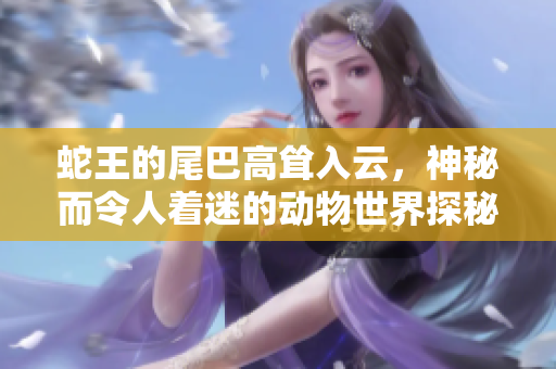 蛇王的尾巴高耸入云，神秘而令人着迷的动物世界探秘