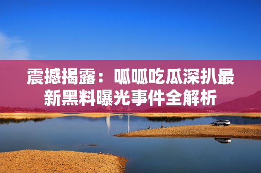 震撼揭露：呱呱吃瓜深扒最新黑料曝光事件全解析