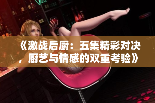 《激战后厨：五集精彩对决，厨艺与情感的双重考验》