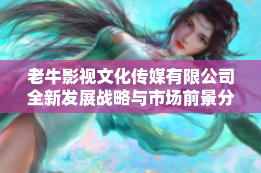 老牛影视文化传媒有限公司全新发展战略与市场前景分析
