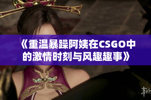 《重温暴躁阿姨在CSGO中的激情时刻与风趣趣事》