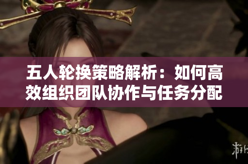 五人轮换策略解析：如何高效组织团队协作与任务分配