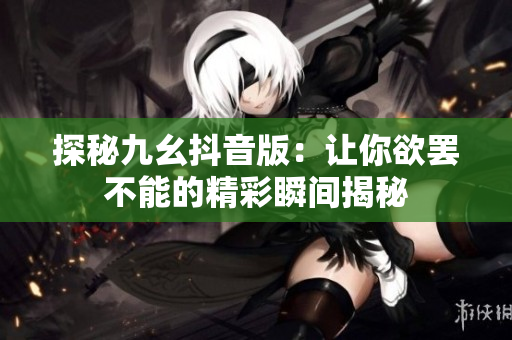探秘九幺抖音版：让你欲罢不能的精彩瞬间揭秘