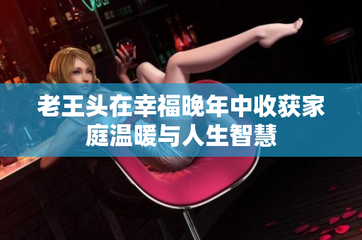 老王头在幸福晚年中收获家庭温暖与人生智慧