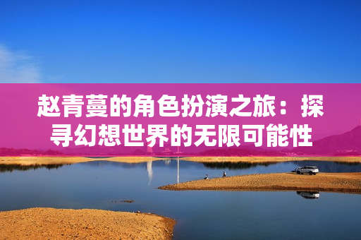 赵青蔓的角色扮演之旅：探寻幻想世界的无限可能性