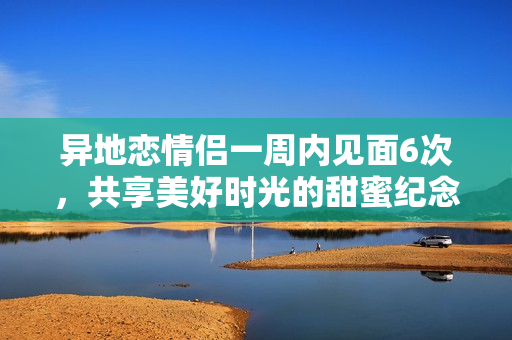 异地恋情侣一周内见面6次，共享美好时光的甜蜜纪念