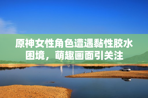 原神女性角色遭遇黏性胶水困境，萌趣画面引关注