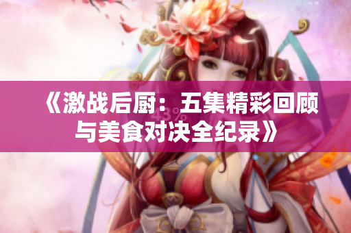 《激战后厨：五集精彩回顾与美食对决全纪录》