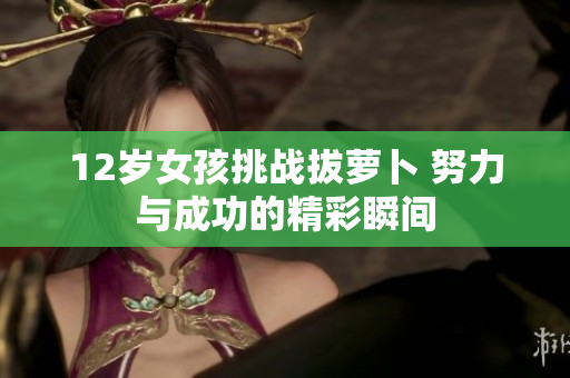 12岁女孩挑战拔萝卜 努力与成功的精彩瞬间