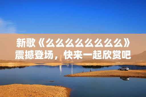 新歌《么么么么么么么么》震撼登场，快来一起欣赏吧