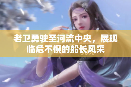 老卫勇驶至河流中央，展现临危不惧的船长风采