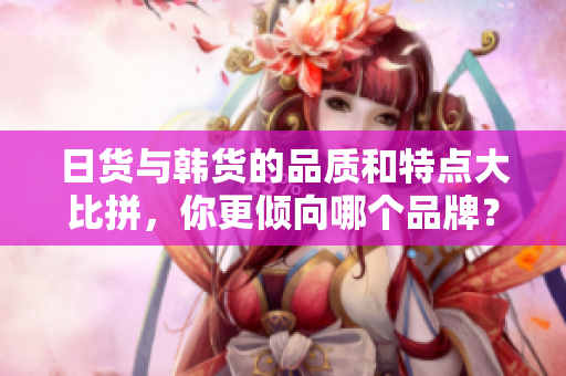 日货与韩货的品质和特点大比拼，你更倾向哪个品牌？