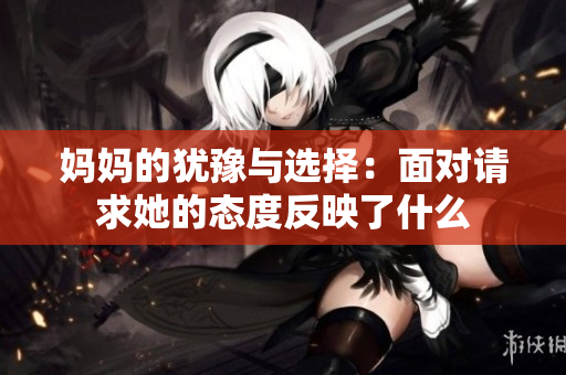 妈妈的犹豫与选择：面对请求她的态度反映了什么
