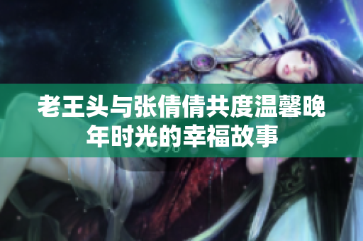 老王头与张倩倩共度温馨晚年时光的幸福故事