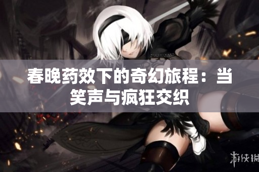 春晚药效下的奇幻旅程：当笑声与疯狂交织